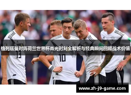 格列兹曼对阵荷兰世界杯高光时刻全解析与经典瞬间回顾战术价值